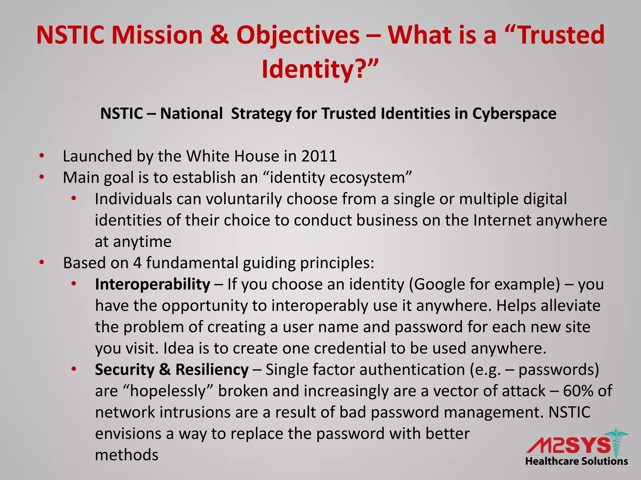 NSTIC – National Strategy for Trusted Identities in Cyberspace
• Launched by the White House in 2011
• Main goal is to establish an “identity ecosystem”
• Individuals can voluntarily choose from a single or multiple digital
identities of their choice to conduct business on the Internet anywhere
at anytime
• Based on 4 fundamental guiding principles:
• Interoperability – If you choose an identity (Google for example) – you
have the opportunity to interoperably use it anywhere. Helps alleviate
the problem of creating a user name and password for each new site
you visit. Idea is to create one credential to be used anywhere.
• Security & Resiliency – Single factor authentication (e.g. – passwords)
are “hopelessly” broken and increasingly are a vector of attack – 60% of
network intrusions are a result of bad password management. NSTIC
envisions a way to replace the password with better
methods
NSTIC Mission & Objectives – What is a “Trusted
Identity?”
 