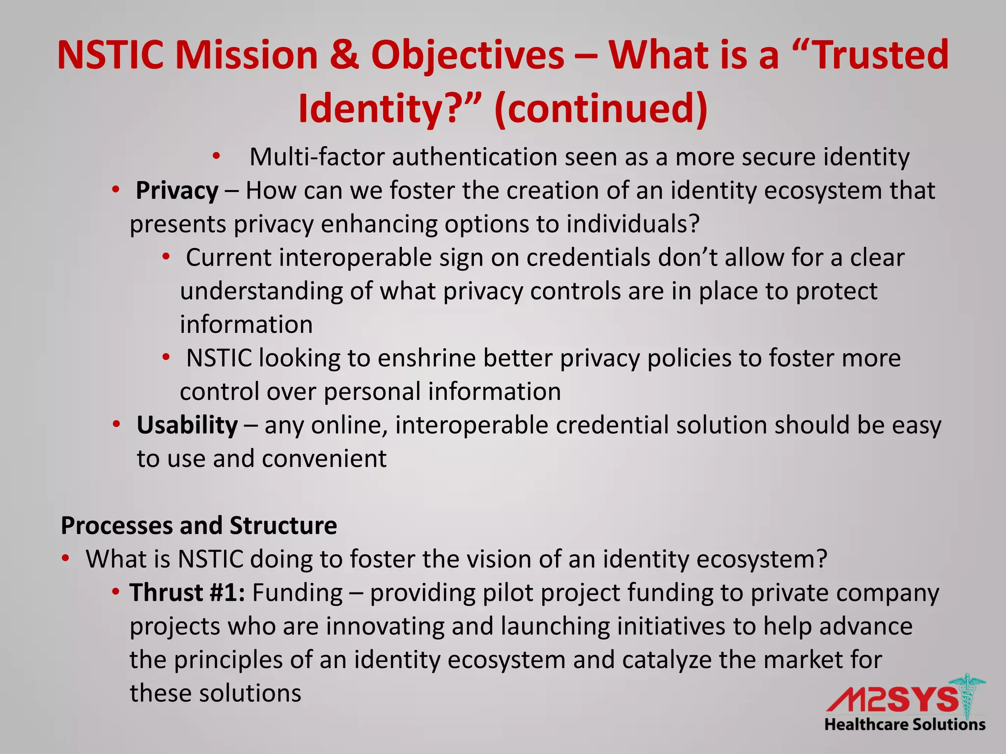 NSTIC Mission & Objectives – What is a “Trusted
Identity?” (continued)
• Multi-factor authentication seen as a more secure identity
• Privacy – How can we foster the creation of an identity ecosystem that
presents privacy enhancing options to individuals?
• Current interoperable sign on credentials don’t allow for a clear
understanding of what privacy controls are in place to protect
information
• NSTIC looking to enshrine better privacy policies to foster more
control over personal information
• Usability – any online, interoperable credential solution should be easy
to use and convenient
Processes and Structure
• What is NSTIC doing to foster the vision of an identity ecosystem?
• Thrust #1: Funding – providing pilot project funding to private company
projects who are innovating and launching initiatives to help advance
the principles of an identity ecosystem and catalyze the market for
these solutions
 