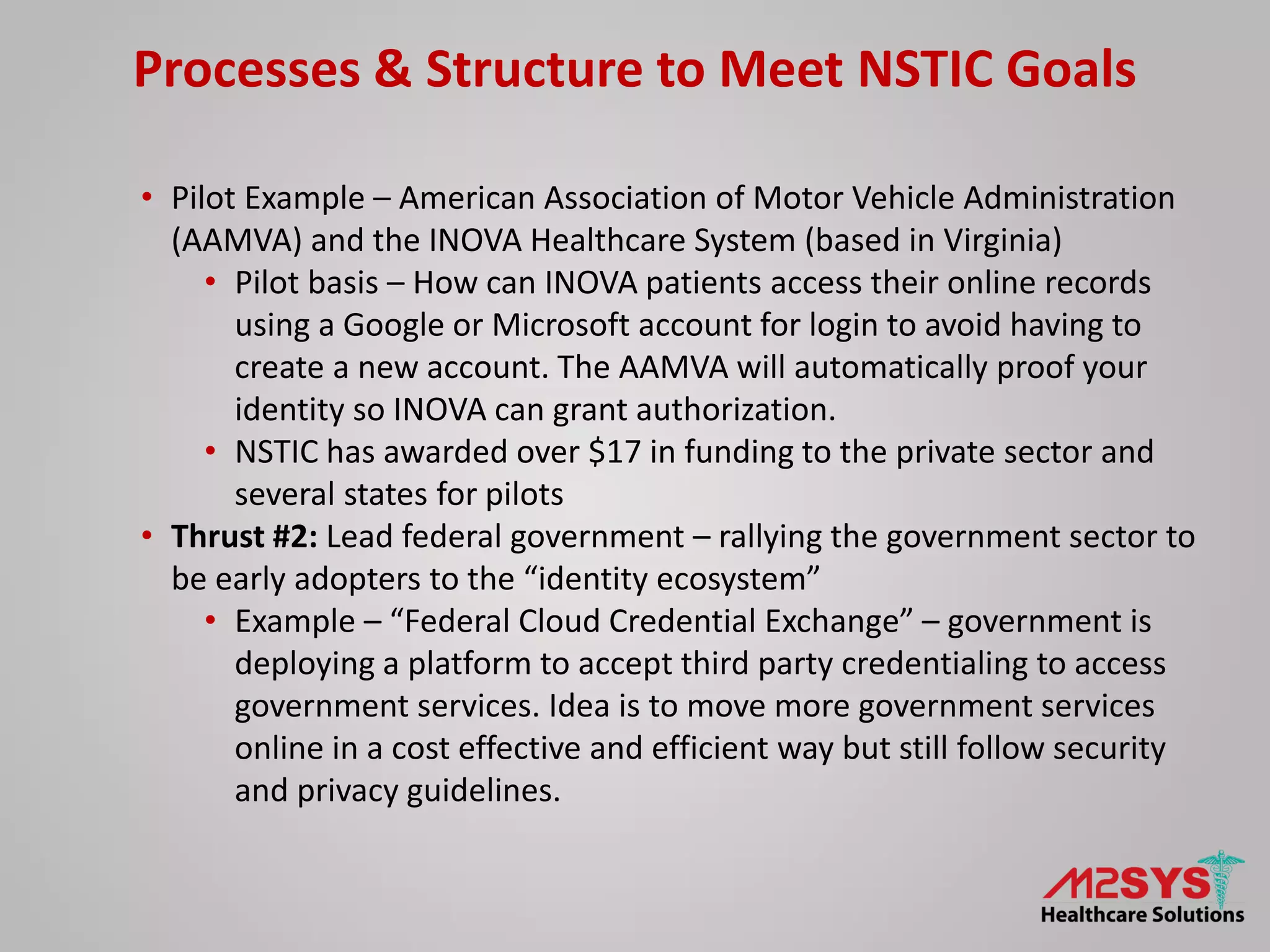 Processes & Structure to Meet NSTIC Goals
• Pilot Example – American Association of Motor Vehicle Administration
(AAMVA) and the INOVA Healthcare System (based in Virginia)
• Pilot basis – How can INOVA patients access their online records
using a Google or Microsoft account for login to avoid having to
create a new account. The AAMVA will automatically proof your
identity so INOVA can grant authorization.
• NSTIC has awarded over $17 in funding to the private sector and
several states for pilots
• Thrust #2: Lead federal government – rallying the government sector to
be early adopters to the “identity ecosystem”
• Example – “Federal Cloud Credential Exchange” – government is
deploying a platform to accept third party credentialing to access
government services. Idea is to move more government services
online in a cost effective and efficient way but still follow security
and privacy guidelines.
 