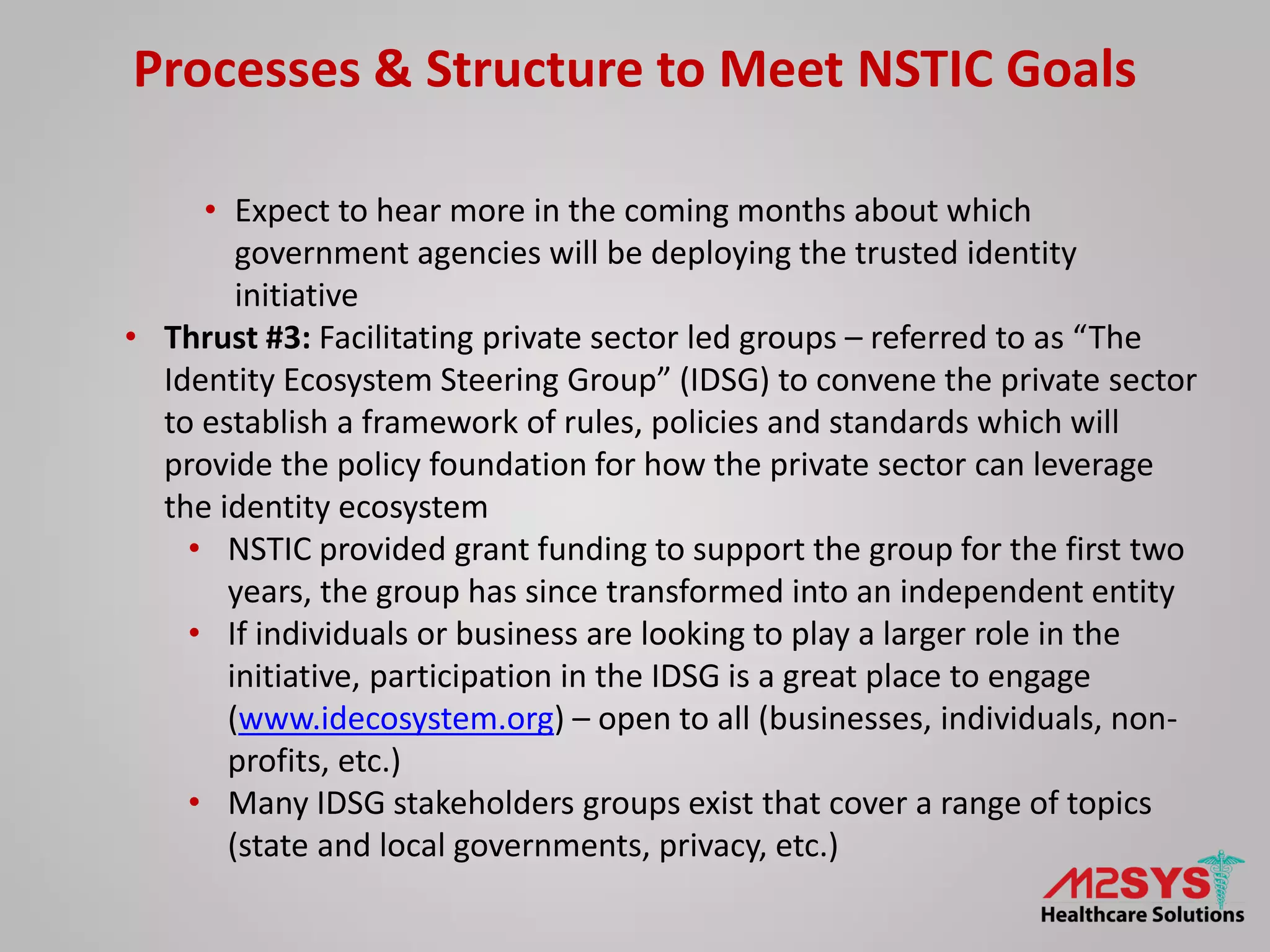 Processes & Structure to Meet NSTIC Goals
• Expect to hear more in the coming months about which
government agencies will be deploying the trusted identity
initiative
• Thrust #3: Facilitating private sector led groups – referred to as “The
Identity Ecosystem Steering Group” (IDSG) to convene the private sector
to establish a framework of rules, policies and standards which will
provide the policy foundation for how the private sector can leverage
the identity ecosystem
• NSTIC provided grant funding to support the group for the first two
years, the group has since transformed into an independent entity
• If individuals or business are looking to play a larger role in the
initiative, participation in the IDSG is a great place to engage
(www.idecosystem.org) – open to all (businesses, individuals, non-
profits, etc.)
• Many IDSG stakeholders groups exist that cover a range of topics
(state and local governments, privacy, etc.)
 