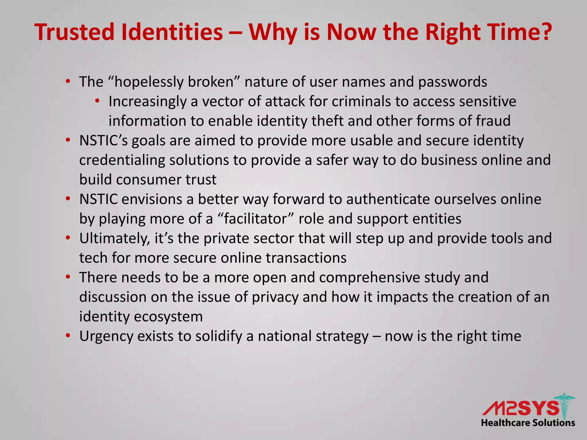 Trusted Identities – Why is Now the Right Time?
• The “hopelessly broken” nature of user names and passwords
• Increasingly a vector of attack for criminals to access sensitive
information to enable identity theft and other forms of fraud
• NSTIC’s goals are aimed to provide more usable and secure identity
credentialing solutions to provide a safer way to do business online and
build consumer trust
• NSTIC envisions a better way forward to authenticate ourselves online
by playing more of a “facilitator” role and support entities
• Ultimately, it’s the private sector that will step up and provide tools and
tech for more secure online transactions
• There needs to be a more open and comprehensive study and
discussion on the issue of privacy and how it impacts the creation of an
identity ecosystem
• Urgency exists to solidify a national strategy – now is the right time
 
