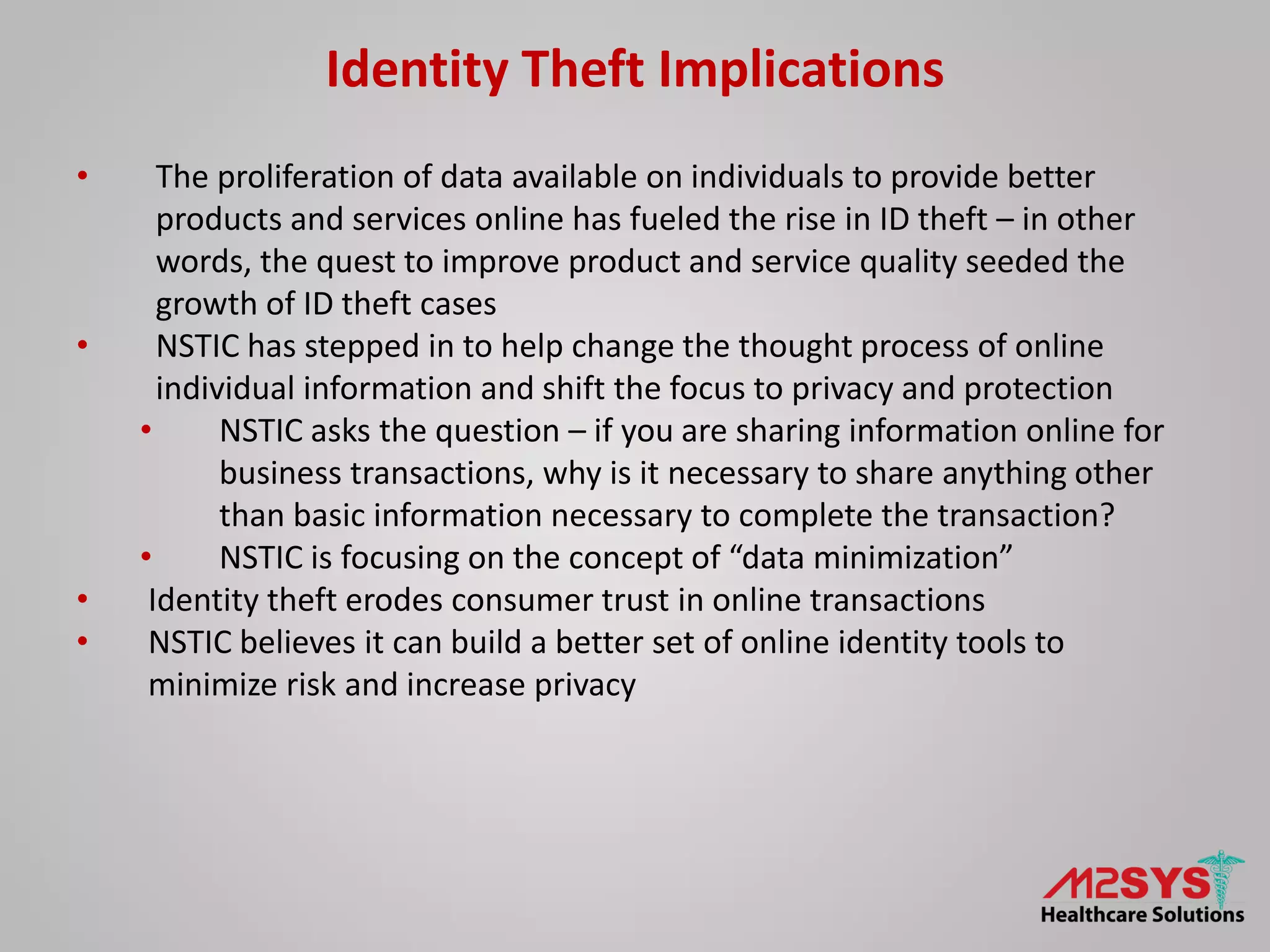 Identity Theft Implications
• The proliferation of data available on individuals to provide better
products and services online has fueled the rise in ID theft – in other
words, the quest to improve product and service quality seeded the
growth of ID theft cases
• NSTIC has stepped in to help change the thought process of online
individual information and shift the focus to privacy and protection
• NSTIC asks the question – if you are sharing information online for
business transactions, why is it necessary to share anything other
than basic information necessary to complete the transaction?
• NSTIC is focusing on the concept of “data minimization”
• Identity theft erodes consumer trust in online transactions
• NSTIC believes it can build a better set of online identity tools to
minimize risk and increase privacy
 