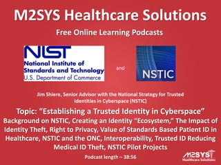 M2SYS Healthcare Solutions
Free Online Learning Podcasts
Podcast length – 38:56
Topic: “Establishing a Trusted Identity in Cyberspace”
Background on NSTIC, Creating an Identity “Ecosystem,” The Impact of
Identity Theft, Right to Privacy, Value of Standards Based Patient ID in
Healthcare, NSTIC and the ONC, Interoperability, Trusted ID Reducing
Medical ID Theft, NSTIC Pilot Projects
Jim Shiere, Senior Advisor with the National Strategy for Trusted
Identities in Cyberspace (NSTIC)
and
 