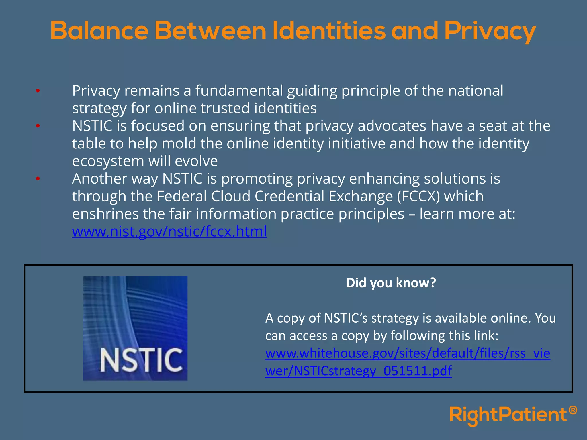 • Privacy remains a fundamental guiding principle of the national
strategy for online trusted identities
• NSTIC is focused on ensuring that privacy advocates have a seat at the
table to help mold the online identity initiative and how the identity
ecosystem will evolve
• Another way NSTIC is promoting privacy enhancing solutions is
through the Federal Cloud Credential Exchange (FCCX) which
enshrines the fair information practice principles – learn more at:
www.nist.gov/nstic/fccx.html
Did you know?
A copy of NSTIC’s strategy is available online. You
can access a copy by following this link:
www.whitehouse.gov/sites/default/files/rss_vie
wer/NSTICstrategy_051511.pdf
 