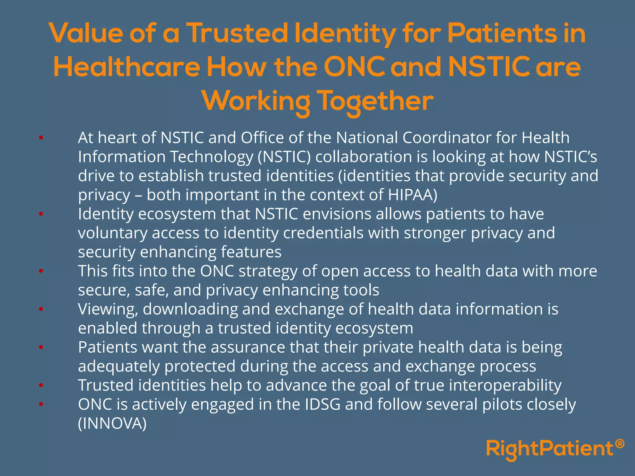 • At heart of NSTIC and Office of the National Coordinator for Health
Information Technology (NSTIC) collaboration is looking at how NSTIC’s
drive to establish trusted identities (identities that provide security and
privacy – both important in the context of HIPAA)
• Identity ecosystem that NSTIC envisions allows patients to have
voluntary access to identity credentials with stronger privacy and
security enhancing features
• This fits into the ONC strategy of open access to health data with more
secure, safe, and privacy enhancing tools
• Viewing, downloading and exchange of health data information is
enabled through a trusted identity ecosystem
• Patients want the assurance that their private health data is being
adequately protected during the access and exchange process
• Trusted identities help to advance the goal of true interoperability
• ONC is actively engaged in the IDSG and follow several pilots closely
(INNOVA)
 