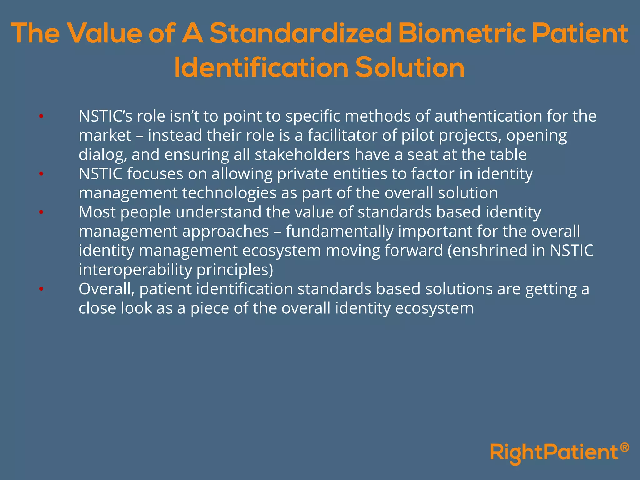 • NSTIC’s role isn’t to point to specific methods of authentication for the
market – instead their role is a facilitator of pilot projects, opening
dialog, and ensuring all stakeholders have a seat at the table
• NSTIC focuses on allowing private entities to factor in identity
management technologies as part of the overall solution
• Most people understand the value of standards based identity
management approaches – fundamentally important for the overall
identity management ecosystem moving forward (enshrined in NSTIC
interoperability principles)
• Overall, patient identification standards based solutions are getting a
close look as a piece of the overall identity ecosystem
 