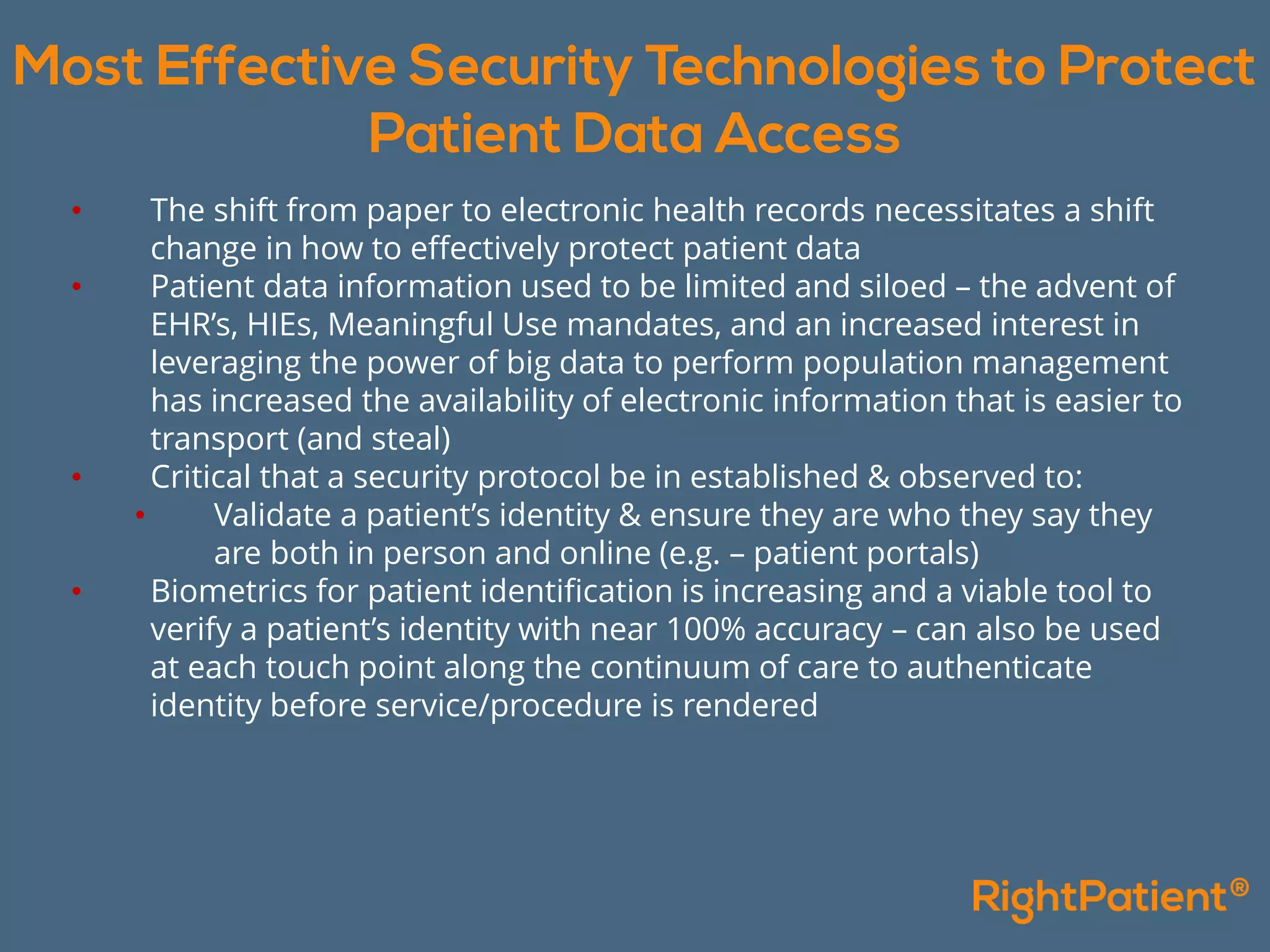 • The shift from paper to electronic health records necessitates a shift
change in how to effectively protect patient data
• Patient data information used to be limited and siloed – the advent of
EHR’s, HIEs, Meaningful Use mandates, and an increased interest in
leveraging the power of big data to perform population management
has increased the availability of electronic information that is easier to
transport (and steal)
• Critical that a security protocol be in established & observed to:
• Validate a patient’s identity & ensure they are who they say they
are both in person and online (e.g. – patient portals)
• Biometrics for patient identification is increasing and a viable tool to
verify a patient’s identity with near 100% accuracy – can also be used
at each touch point along the continuum of care to authenticate
identity before service/procedure is rendered
 