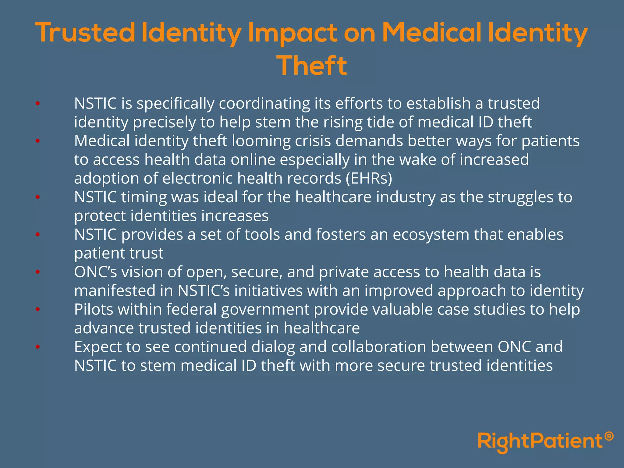 • NSTIC is specifically coordinating its efforts to establish a trusted
identity precisely to help stem the rising tide of medical ID theft
• Medical identity theft looming crisis demands better ways for patients
to access health data online especially in the wake of increased
adoption of electronic health records (EHRs)
• NSTIC timing was ideal for the healthcare industry as the struggles to
protect identities increases
• NSTIC provides a set of tools and fosters an ecosystem that enables
patient trust
• ONC’s vision of open, secure, and private access to health data is
manifested in NSTIC’s initiatives with an improved approach to identity
• Pilots within federal government provide valuable case studies to help
advance trusted identities in healthcare
• Expect to see continued dialog and collaboration between ONC and
NSTIC to stem medical ID theft with more secure trusted identities
 