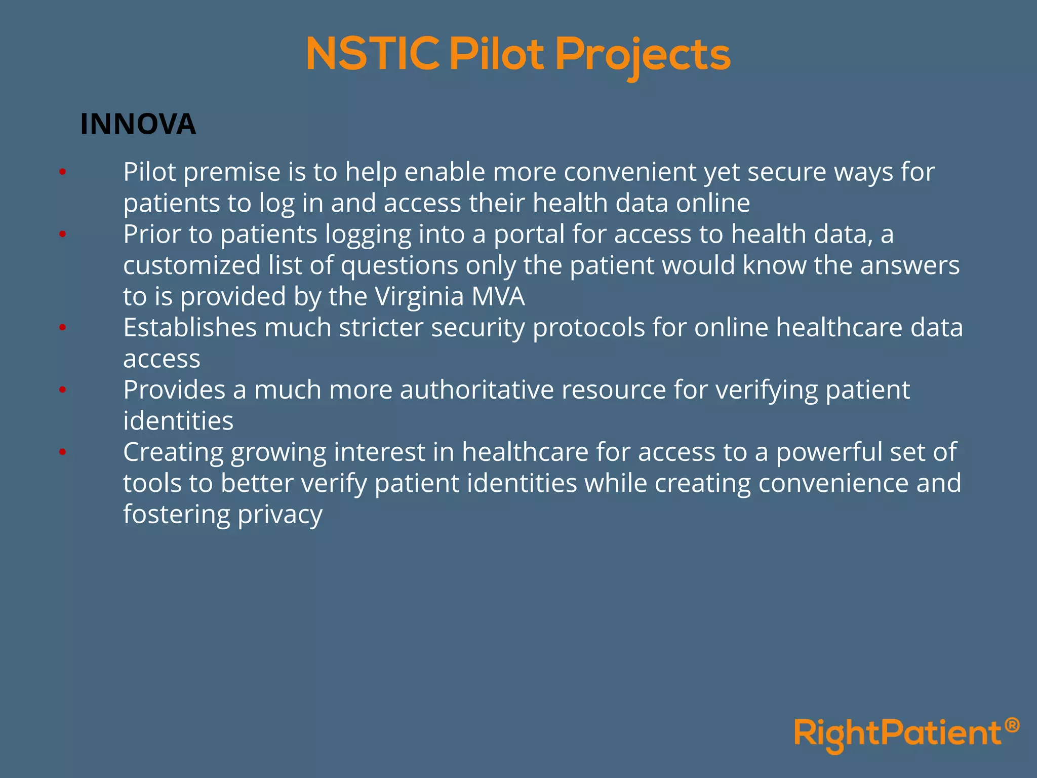 INNOVA
• Pilot premise is to help enable more convenient yet secure ways for
patients to log in and access their health data online
• Prior to patients logging into a portal for access to health data, a
customized list of questions only the patient would know the answers
to is provided by the Virginia MVA
• Establishes much stricter security protocols for online healthcare data
access
• Provides a much more authoritative resource for verifying patient
identities
• Creating growing interest in healthcare for access to a powerful set of
tools to better verify patient identities while creating convenience and
fostering privacy
 