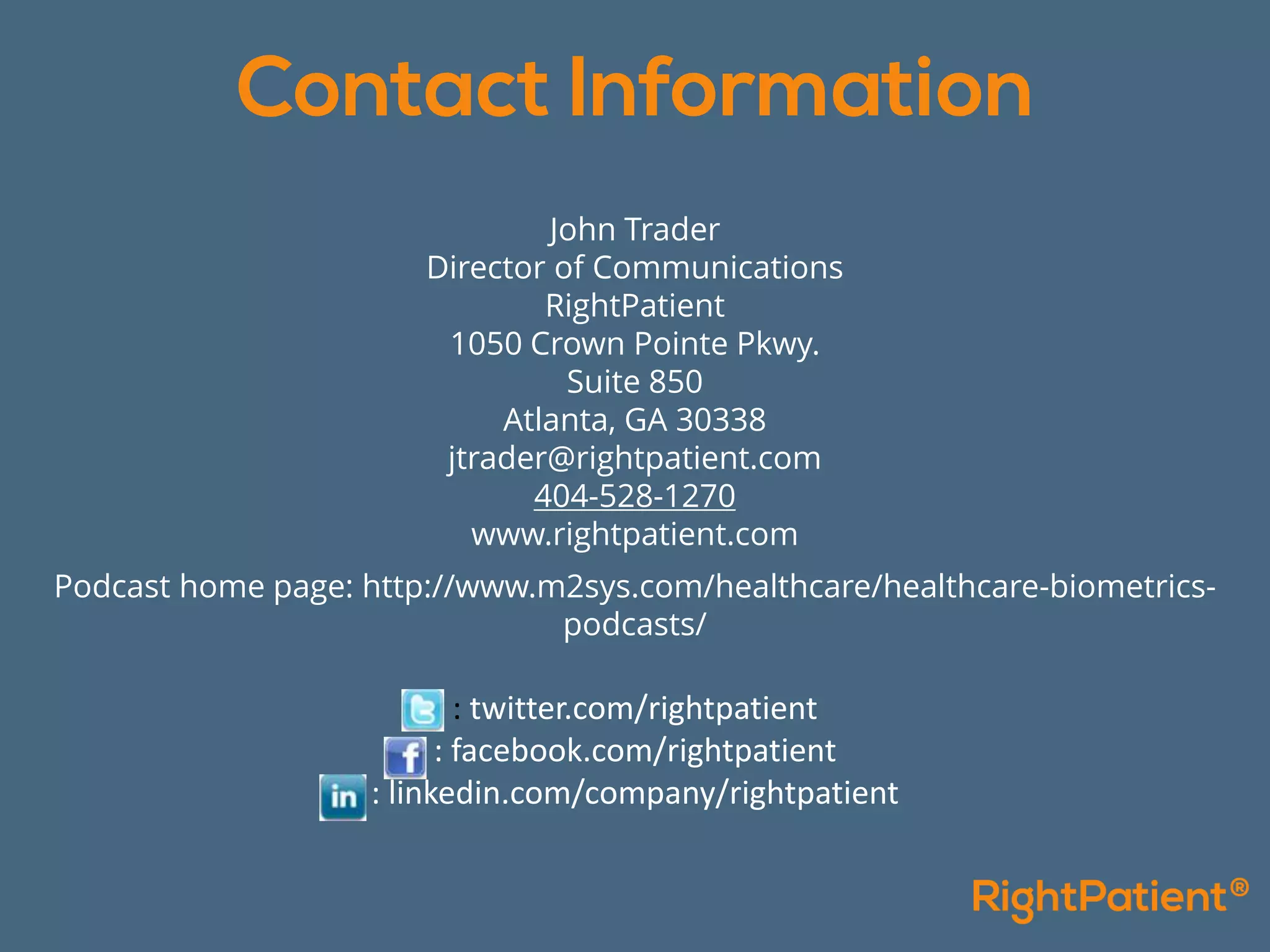 John Trader
Director of Communications
RightPatient
1050 Crown Pointe Pkwy.
Suite 850
Atlanta, GA 30338
jtrader@rightpatient.com
404-528-1270
www.rightpatient.com
Podcast home page: http://www.m2sys.com/healthcare/healthcare-biometrics-
podcasts/
: twitter.com/rightpatient
: facebook.com/rightpatient
: linkedin.com/company/rightpatient
 