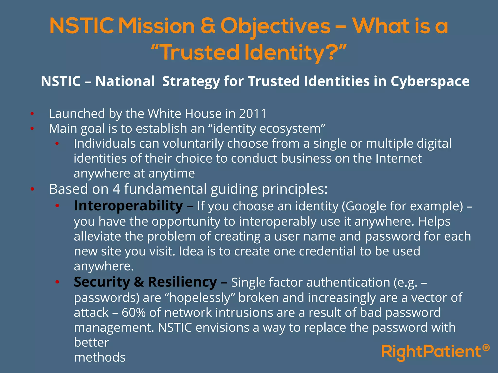 NSTIC – National Strategy for Trusted Identities in Cyberspace
• Launched by the White House in 2011
• Main goal is to establish an “identity ecosystem”
• Individuals can voluntarily choose from a single or multiple digital
identities of their choice to conduct business on the Internet
anywhere at anytime
• Based on 4 fundamental guiding principles:
• Interoperability – If you choose an identity (Google for example) –
you have the opportunity to interoperably use it anywhere. Helps
alleviate the problem of creating a user name and password for each
new site you visit. Idea is to create one credential to be used
anywhere.
• Security & Resiliency – Single factor authentication (e.g. –
passwords) are “hopelessly” broken and increasingly are a vector of
attack – 60% of network intrusions are a result of bad password
management. NSTIC envisions a way to replace the password with
better
methods
 
