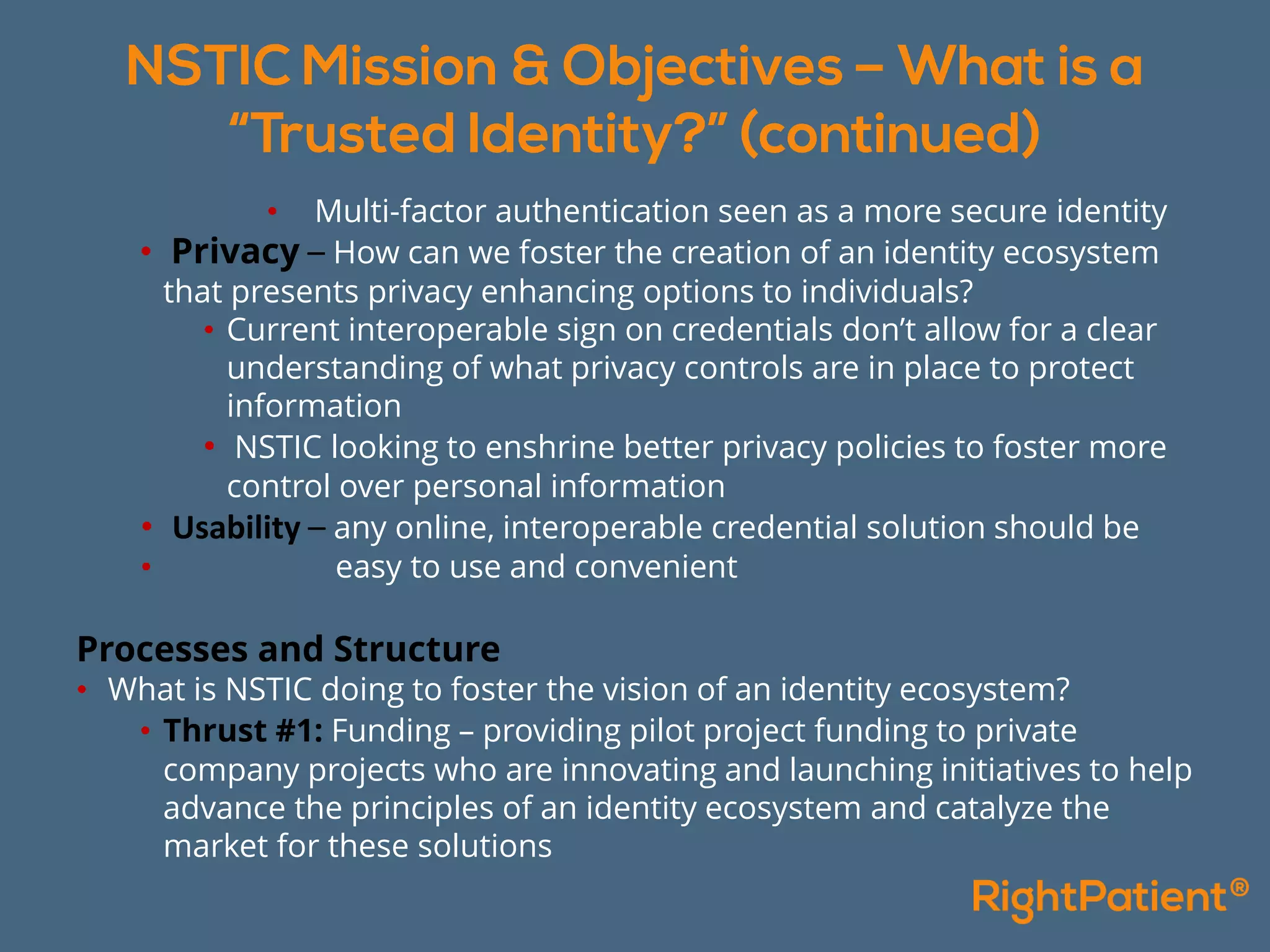 • Multi-factor authentication seen as a more secure identity
• Privacy – How can we foster the creation of an identity ecosystem
that presents privacy enhancing options to individuals?
• Current interoperable sign on credentials don’t allow for a clear
understanding of what privacy controls are in place to protect
information
• NSTIC looking to enshrine better privacy policies to foster more
control over personal information
• Usability – any online, interoperable credential solution should be
• easy to use and convenient
Processes and Structure
• What is NSTIC doing to foster the vision of an identity ecosystem?
• Thrust #1: Funding – providing pilot project funding to private
company projects who are innovating and launching initiatives to help
advance the principles of an identity ecosystem and catalyze the
market for these solutions
 