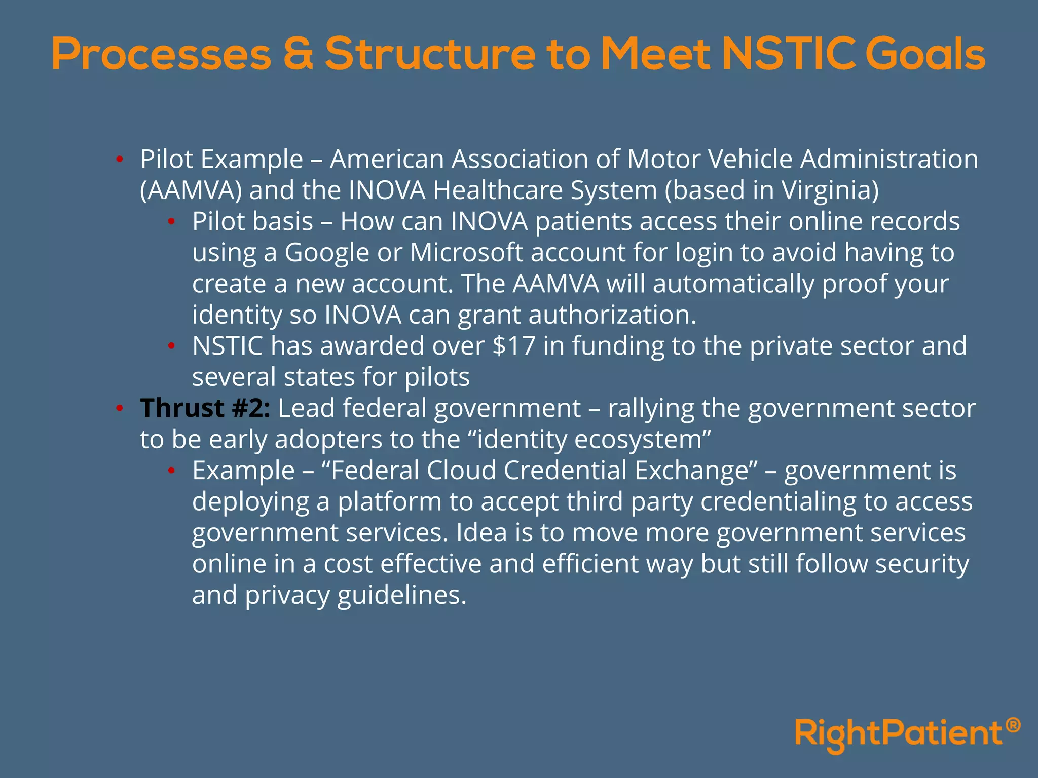 • Pilot Example – American Association of Motor Vehicle Administration
(AAMVA) and the INOVA Healthcare System (based in Virginia)
• Pilot basis – How can INOVA patients access their online records
using a Google or Microsoft account for login to avoid having to
create a new account. The AAMVA will automatically proof your
identity so INOVA can grant authorization.
• NSTIC has awarded over $17 in funding to the private sector and
several states for pilots
• Thrust #2: Lead federal government – rallying the government sector
to be early adopters to the “identity ecosystem”
• Example – “Federal Cloud Credential Exchange” – government is
deploying a platform to accept third party credentialing to access
government services. Idea is to move more government services
online in a cost effective and efficient way but still follow security
and privacy guidelines.
 