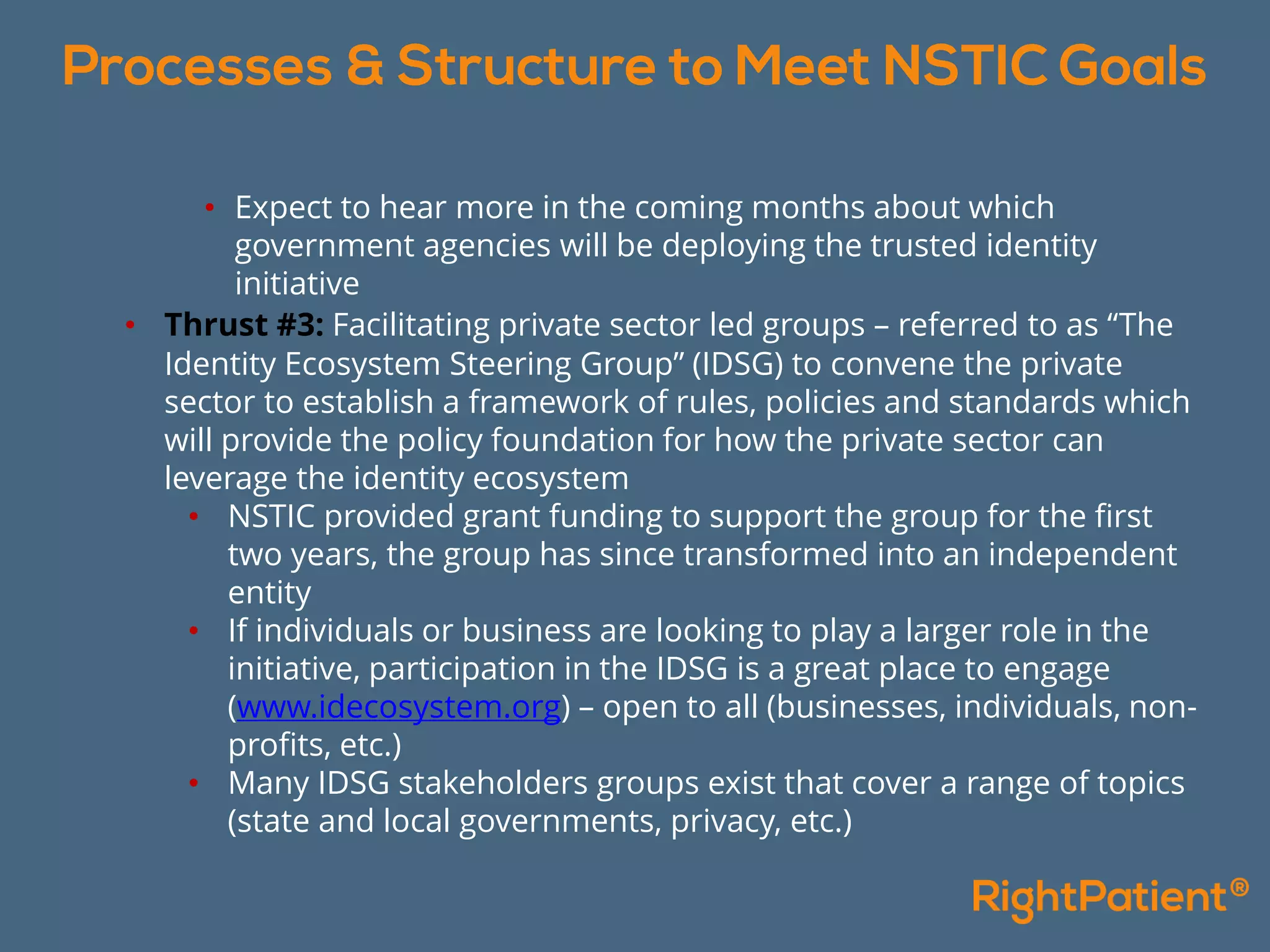 • Expect to hear more in the coming months about which
government agencies will be deploying the trusted identity
initiative
• Thrust #3: Facilitating private sector led groups – referred to as “The
Identity Ecosystem Steering Group” (IDSG) to convene the private
sector to establish a framework of rules, policies and standards which
will provide the policy foundation for how the private sector can
leverage the identity ecosystem
• NSTIC provided grant funding to support the group for the first
two years, the group has since transformed into an independent
entity
• If individuals or business are looking to play a larger role in the
initiative, participation in the IDSG is a great place to engage
(www.idecosystem.org) – open to all (businesses, individuals, non-
profits, etc.)
• Many IDSG stakeholders groups exist that cover a range of topics
(state and local governments, privacy, etc.)
 
