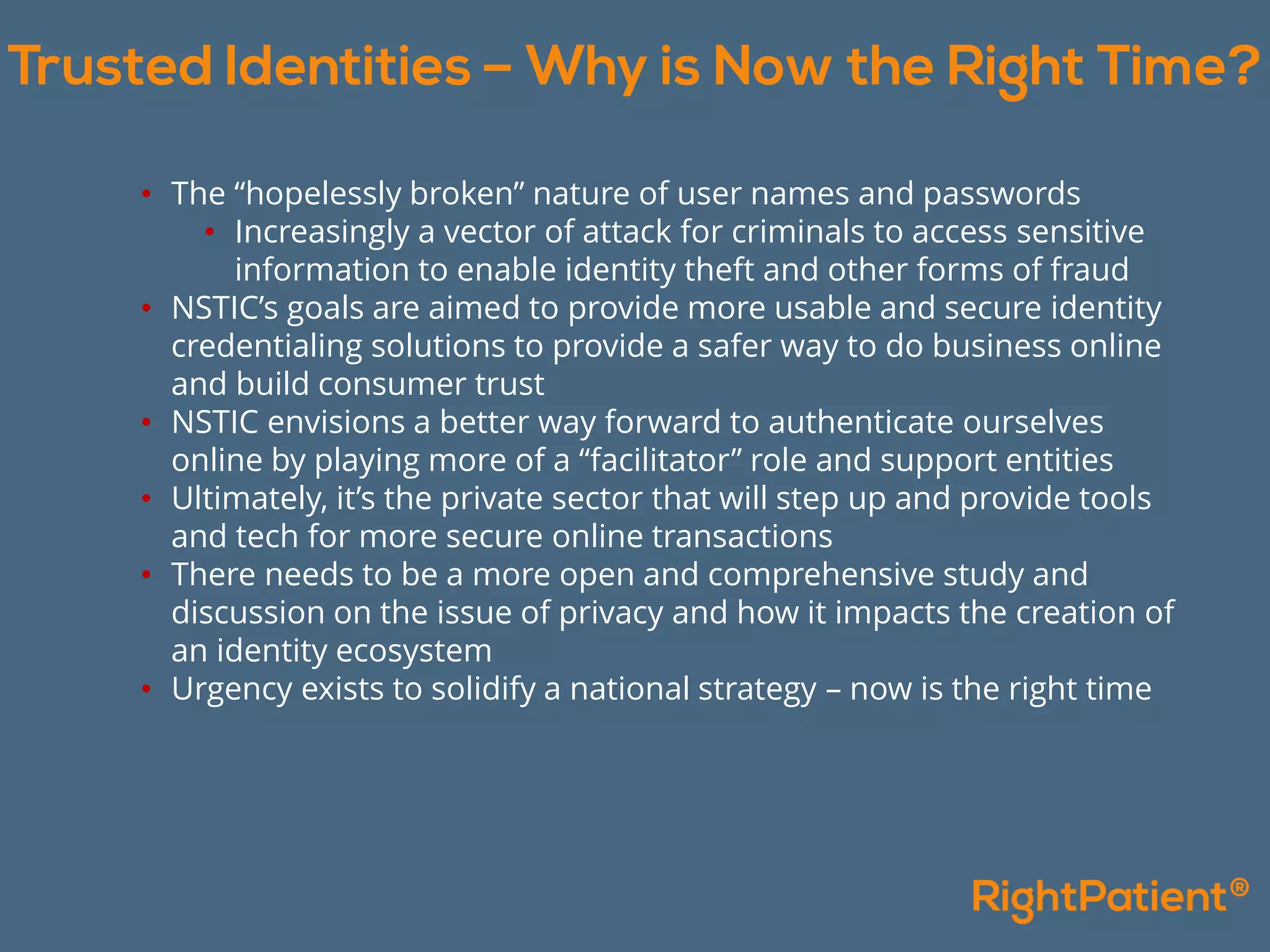 • The “hopelessly broken” nature of user names and passwords
• Increasingly a vector of attack for criminals to access sensitive
information to enable identity theft and other forms of fraud
• NSTIC’s goals are aimed to provide more usable and secure identity
credentialing solutions to provide a safer way to do business online
and build consumer trust
• NSTIC envisions a better way forward to authenticate ourselves
online by playing more of a “facilitator” role and support entities
• Ultimately, it’s the private sector that will step up and provide tools
and tech for more secure online transactions
• There needs to be a more open and comprehensive study and
discussion on the issue of privacy and how it impacts the creation of
an identity ecosystem
• Urgency exists to solidify a national strategy – now is the right time
 