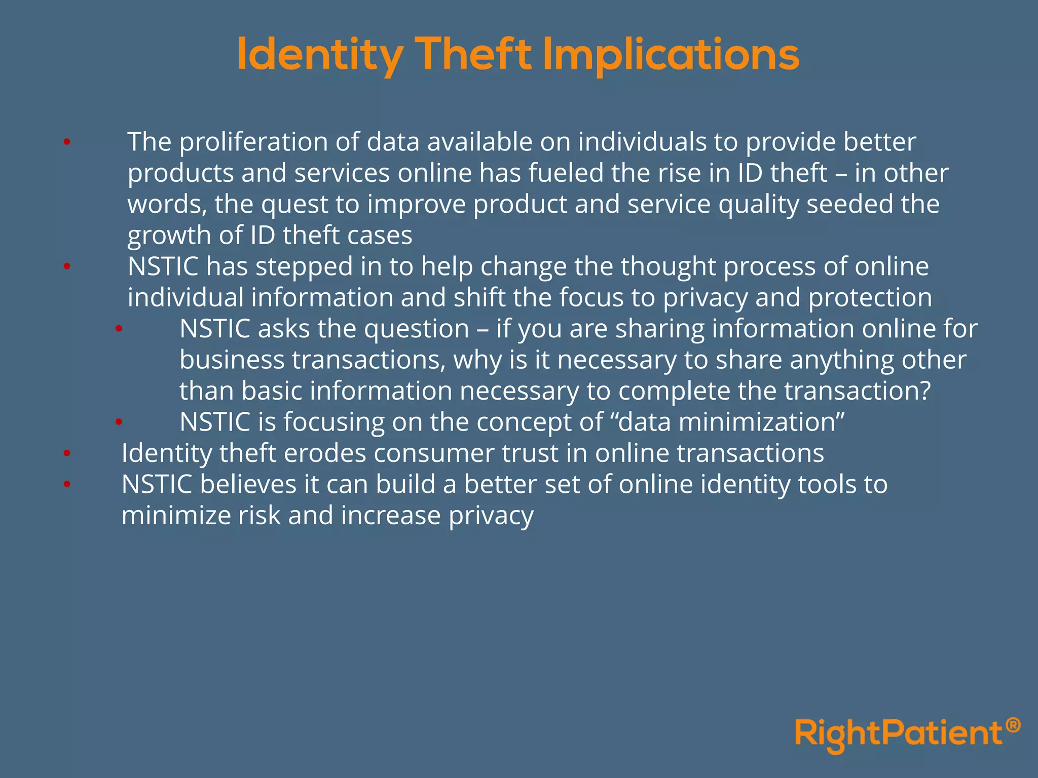• The proliferation of data available on individuals to provide better
products and services online has fueled the rise in ID theft – in other
words, the quest to improve product and service quality seeded the
growth of ID theft cases
• NSTIC has stepped in to help change the thought process of online
individual information and shift the focus to privacy and protection
• NSTIC asks the question – if you are sharing information online for
business transactions, why is it necessary to share anything other
than basic information necessary to complete the transaction?
• NSTIC is focusing on the concept of “data minimization”
• Identity theft erodes consumer trust in online transactions
• NSTIC believes it can build a better set of online identity tools to
minimize risk and increase privacy
 