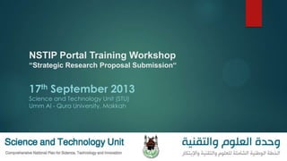NSTIP Portal Training Workshop
“Strategic Research Proposal Submission“
17th September 2013
Science and Technology Unit (STU)
Umm Al - Qura University, Makkah
 