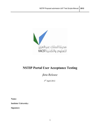 NSTIP Proposal submission UAT Test Scripts Manual  2012
1
 
NSTIP Portal User Acceptance Testing
βeta Release
3rd
April 2012
Name:
Institute/ University:
Signature:
 
