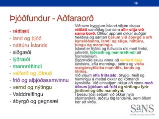 10




Þjóðfundur - Aðfaraorð
                            Við sem byggjum Ísland viljum skapa
                            réttlátt samfélag þar sem allir sitja við
• réttlæti                  sama borð. Ólíkur uppruni okkar auðgar
• land og þjóð              heildina og saman berum við ábyrgð á arfi
                            kynslóðanna, landi og sögu, náttúru,
• náttúru Íslands           tungu og menningu.
                            Ísland er frjálst og fullvalda ríki með frelsi,
• siðgæði                   jafnrétti, lýðræði og mannréttindi að
                            hornsteinum.
• lýðræði                   Stjórnvöld skulu vinna að velferð íbúa
                            landsins, efla menningu þeirra og virða
• mannréttindi              margbreytileika mannlífs, lands og
                            lífríkis.
• velferð og jöfnuð         Við viljum efla friðsæld, öryggi, heill og
• frið og alþjóðasamvinnu   hamingju á meðal okkar og komandi
                            kynslóða. Við einsetjum okkur að vinna með
• vernd og nýtingu          öðrum þjóðum að friði og virðingu fyrir
                            jörðinni og öllu mannkyni.
• Valddreifingu             Í þessu ljósi setjum við okkur nýja
                            stjórnarskrá, æðstu lög landsins, sem öllum
• ábyrgð og gegnsæi         ber að virða.
 
