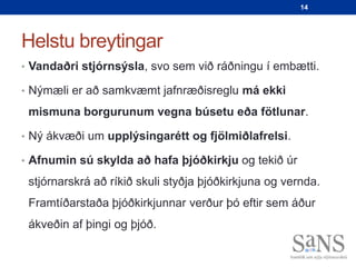 14




Helstu breytingar
• Vandaðri stjórnsýsla, svo sem við ráðningu í embætti.

• Nýmæli er að samkvæmt jafnræðisreglu má ekki

 mismuna borgurunum vegna búsetu eða fötlunar.

• Ný ákvæði um upplýsingarétt og fjölmiðlafrelsi.

• Afnumin sú skylda að hafa þjóðkirkju og tekið úr

 stjórnarskrá að ríkið skuli styðja þjóðkirkjuna og vernda.
 Framtíðarstaða þjóðkirkjunnar verður þó eftir sem áður
 ákveðin af þingi og þjóð.
 