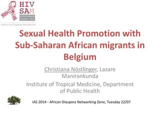 Sexual Health Promotion with
Sub-Saharan African migrants in
Belgium
Christiana Nöstlinger, Lazare
Manirankunda
Institute of Tropical Medicine, Department
of Public Health
IAS 2014 - African Diaspora Networking Zone, Tuesday 22/07
 