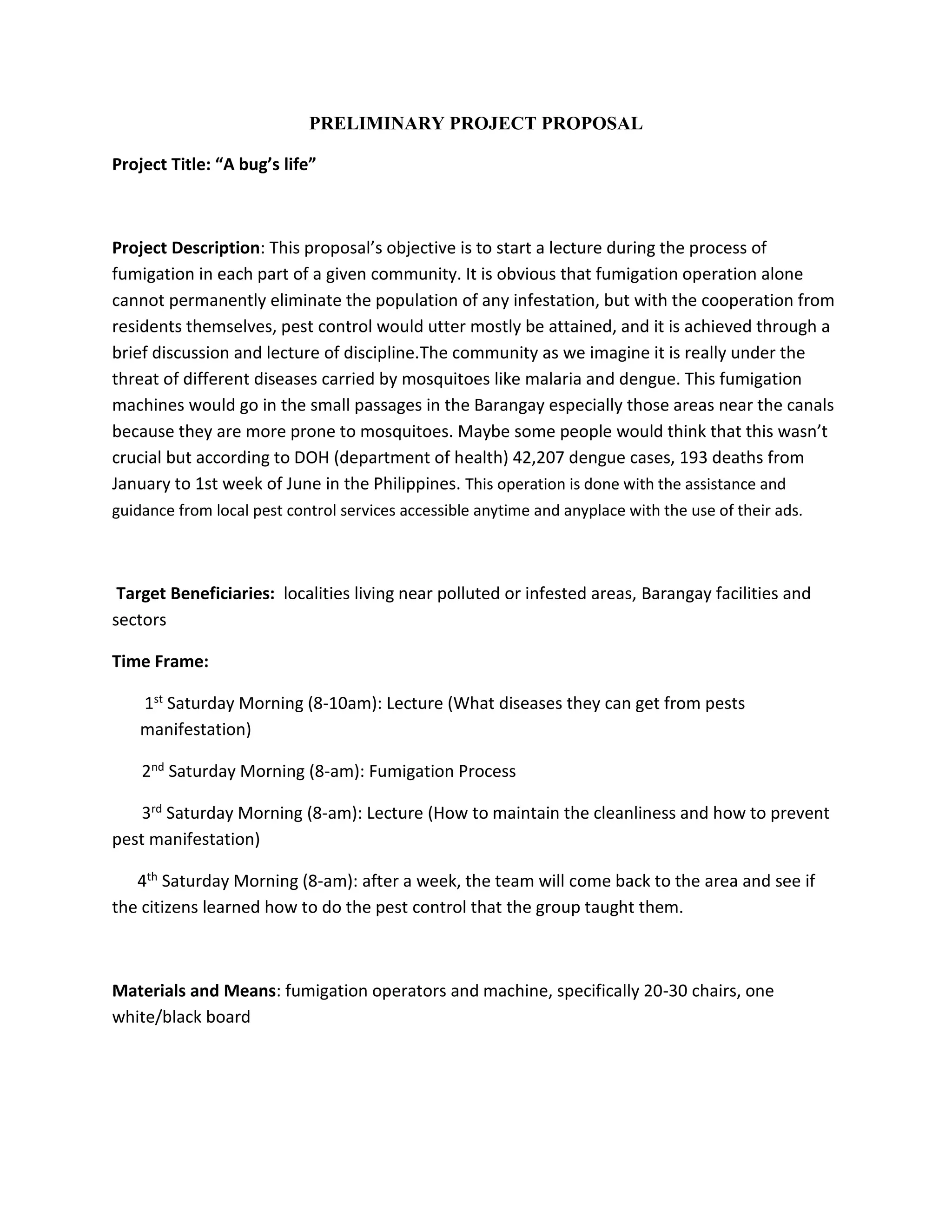 PRELIMINARY PROJECT PROPOSAL
Project Title: “A bug’s life”
Project Description: This proposal’s objective is to start a lecture during the process of
fumigation in each part of a given community. It is obvious that fumigation operation alone
cannot permanently eliminate the population of any infestation, but with the cooperation from
residents themselves, pest control would utter mostly be attained, and it is achieved through a
brief discussion and lecture of discipline.The community as we imagine it is really under the
threat of different diseases carried by mosquitoes like malaria and dengue. This fumigation
machines would go in the small passages in the Barangay especially those areas near the canals
because they are more prone to mosquitoes. Maybe some people would think that this wasn’t
crucial but according to DOH (department of health) 42,207 dengue cases, 193 deaths from
January to 1st week of June in the Philippines. This operation is done with the assistance and
guidance from local pest control services accessible anytime and anyplace with the use of their ads.
Target Beneficiaries: localities living near polluted or infested areas, Barangay facilities and
sectors
Time Frame:
1st Saturday Morning (8-10am): Lecture (What diseases they can get from pests
manifestation)
2nd Saturday Morning (8-am): Fumigation Process
3rd Saturday Morning (8-am): Lecture (How to maintain the cleanliness and how to prevent
pest manifestation)
4th Saturday Morning (8-am): after a week, the team will come back to the area and see if
the citizens learned how to do the pest control that the group taught them.
Materials and Means: fumigation operators and machine, specifically 20-30 chairs, one
white/black board
 