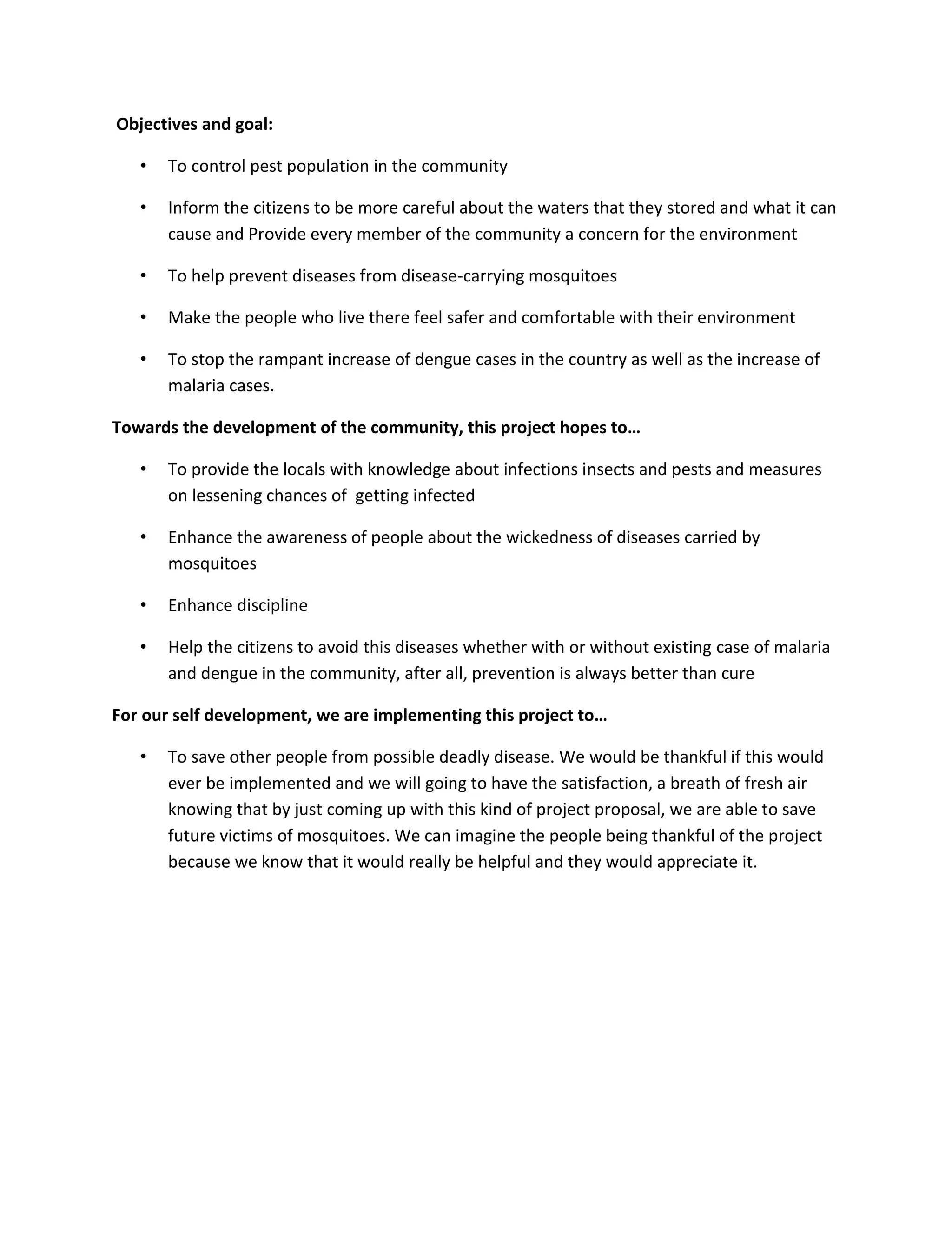 Objectives and goal:
• To control pest population in the community
• Inform the citizens to be more careful about the waters that they stored and what it can
cause and Provide every member of the community a concern for the environment
• To help prevent diseases from disease-carrying mosquitoes
• Make the people who live there feel safer and comfortable with their environment
• To stop the rampant increase of dengue cases in the country as well as the increase of
malaria cases.
Towards the development of the community, this project hopes to…
• To provide the locals with knowledge about infections insects and pests and measures
on lessening chances of getting infected
• Enhance the awareness of people about the wickedness of diseases carried by
mosquitoes
• Enhance discipline
• Help the citizens to avoid this diseases whether with or without existing case of malaria
and dengue in the community, after all, prevention is always better than cure
For our self development, we are implementing this project to…
• To save other people from possible deadly disease. We would be thankful if this would
ever be implemented and we will going to have the satisfaction, a breath of fresh air
knowing that by just coming up with this kind of project proposal, we are able to save
future victims of mosquitoes. We can imagine the people being thankful of the project
because we know that it would really be helpful and they would appreciate it.
 