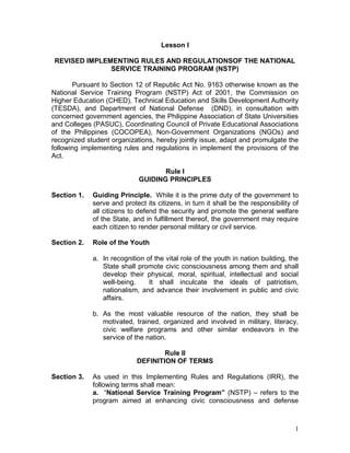 1
Lesson I
REVISED IMPLEMENTING RULES AND REGULATIONSOF THE NATIONAL
SERVICE TRAINING PROGRAM (NSTP)
Pursuant to Section 12 of Republic Act No. 9163 otherwise known as the
National Service Training Program (NSTP) Act of 2001, the Commission on
Higher Education (CHED), Technical Education and Skills Development Authority
(TESDA), and Department of National Defense (DND), in consultation with
concerned government agencies, the Philippine Association of State Universities
and Colleges (PASUC), Coordinating Council of Private Educational Associations
of the Philippines (COCOPEA), Non-Government Organizations (NGOs) and
recognized student organizations, hereby jointly issue, adapt and promulgate the
following implementing rules and regulations in implement the provisions of the
Act.
Rule I
GUIDING PRINCIPLES
Section 1. Guiding Principle. While it is the prime duty of the government to
serve and protect its citizens, in turn it shall be the responsibility of
all citizens to defend the security and promote the general welfare
of the State, and in fulfillment thereof, the government may require
each citizen to render personal military or civil service.
Section 2. Role of the Youth
a. In recognition of the vital role of the youth in nation building, the
State shall promote civic consciousness among them and shall
develop their physical, moral, spiritual, intellectual and social
well-being. It shall inculcate the ideals of patriotism,
nationalism, and advance their involvement in public and civic
affairs.
b. As the most valuable resource of the nation, they shall be
motivated, trained, organized and involved in military, literacy,
civic welfare programs and other similar endeavors in the
service of the nation.
Rule II
DEFINITION OF TERMS
Section 3. As used in this Implementing Rules and Regulations (IRR), the
following terms shall mean:
a. “National Service Training Program” (NSTP) – refers to the
program aimed at enhancing civic consciousness and defense
 