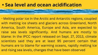 - Melting polar ice in the Arctic and Antarctic regions, coupled
with melting ice sheets and glaciers across Greenland, North
America, South America, Europe and Asia, are expected to
raise sea levels significantly. And humans are mostly to
blame: In the IPCC report released on Sept. 27, 2013, climate
scientists said they are at least 95 percent certain that
humans are to blame for warming oceans, rapidly melting ice
and rising sea levels, changes that have been observed
• Sea level and ocean acidification
 