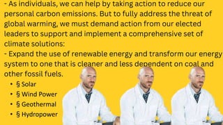 - As individuals, we can help by taking action to reduce our
personal carbon emissions. But to fully address the threat of
global warming, we must demand action from our elected
leaders to support and implement a comprehensive set of
climate solutions:
- Expand the use of renewable energy and transform our energy
system to one that is cleaner and less dependent on coal and
other fossil fuels.
• § Solar
• § Wind Power
• § Geothermal
• § Hydropower
 