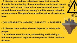 - A disaster is a sudden, calamitous event that seriously
disrupts the functioning of a community or society and causes
human, material, and economic or environmental losses that
exceed the community’s or society’s ability to cope using its
own resources. Though often caused by nature, disasters can
have.
- (VULNERABILITY+ HAZARD ) / CAPACITY = DISASTER
- A disaster occurs when a hazard impacts on vulnerable
people.
The combination of hazards, vulnerability and inability to
reduce the potential negative consequences of risk results in
disaster.
 