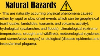 - This are naturally occurring physical phenomena caused
either by rapid or slow onset events which can be geophysical
(earthquake, landslides, tsunamis and volcanic activity),
hydrological (avalanches and floods), climatological (extreme
temperatures, drought and wildfires), meteorological (cyclones
and storms/wave surges) or biological (disease epidemics and
insect/animal plagues).
Natural Hazards
 