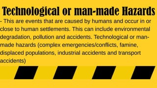 - This are events that are caused by humans and occur in or
close to human settlements. This can include environmental
degradation, pollution and accidents. Technological or man-
made hazards (complex emergencies/conflicts, famine,
displaced populations, industrial accidents and transport
accidents)
Technological or man-made Hazards
 