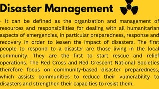 Disaster Management
- It can be defined as the organization and management of
resources and responsibilities for dealing with all humanitarian
aspects of emergencies, in particular preparedness, response and
recovery in order to lessen the impact of disasters. The first
people to respond to a disaster are those living in the local
community. They are the first to start rescue and relief
operations. The Red Cross and Red Crescent National Societies
therefore focus on community-based disaster preparedness,
which assists communities to reduce their vulnerability to
disasters and strengthen their capacities to resist them.
 