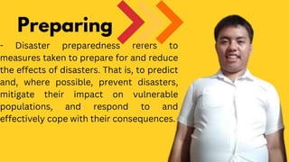 - Disaster preparedness refers to
measures taken to prepare for and reduce
the effects of disasters. That is, to predict
and, where possible, prevent disasters,
mitigate their impact on vulnerable
populations, and respond to and
effectively cope with their consequences.
Preparing
 