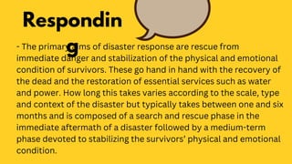 - The primary aims of disaster response are rescue from
immediate danger and stabilization of the physical and emotional
condition of survivors. These go hand in hand with the recovery of
the dead and the restoration of essential services such as water
and power. How long this takes varies according to the scale, type
and context of the disaster but typically takes between one and six
months and is composed of a search and rescue phase in the
immediate aftermath of a disaster followed by a medium-term
phase devoted to stabilizing the survivors’ physical and emotional
condition.
Respondin
g
 