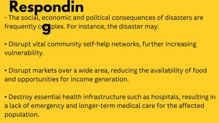 - The social, economic and political consequences of disasters are
frequently complex. For instance, the disaster may:
• Disrupt vital community self-help networks, further increasing
vulnerability.
• Disrupt markets over a wide area, reducing the availability of food
and opportunities for income generation.
• Destroy essential health infrastructure such as hospitals, resulting in
a lack of emergency and longer-term medical care for the affected
population.
Respondin
g
 