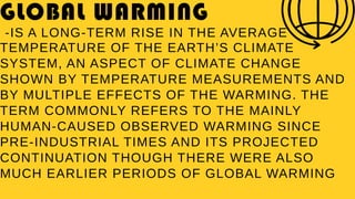 GLOBAL WARMING
-IS A LONG-TERM RISE IN THE AVERAGE
TEMPERATURE OF THE EARTH’S CLIMATE
SYSTEM, AN ASPECT OF CLIMATE CHANGE
SHOWN BY TEMPERATURE MEASUREMENTS AND
BY MULTIPLE EFFECTS OF THE WARMING. THE
TERM COMMONLY REFERS TO THE MAINLY
HUMAN-CAUSED OBSERVED WARMING SINCE
PRE-INDUSTRIAL TIMES AND ITS PROJECTED
CONTINUATION THOUGH THERE WERE ALSO
MUCH EARLIER PERIODS OF GLOBAL WARMING
 