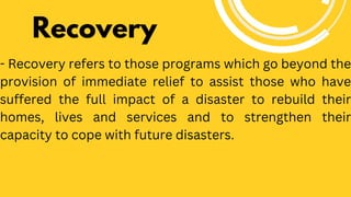 Recovery
- Recovery refers to those programs which go beyond the
provision of immediate relief to assist those who have
suffered the full impact of a disaster to rebuild their
homes, lives and services and to strengthen their
capacity to cope with future disasters.
 
