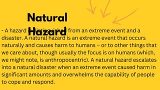 Natural
Hazard
- A hazard is distinguished from an extreme event and a
disaster. A natural hazard is an extreme event that occurs
naturally and causes harm to humans – or to other things that
we care about, though usually the focus is on humans (which,
we might note, is anthropocentric). A natural hazard escalates
into a natural disaster when an extreme event caused harm in
significant amounts and overwhelms the capability of people
to cope and respond.
 
