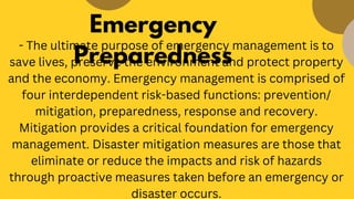 Emergency
Preparedness
- The ultimate purpose of emergency management is to
save lives, preserve the environment and protect property
and the economy. Emergency management is comprised of
four interdependent risk-based functions: prevention/
mitigation, preparedness, response and recovery.
Mitigation provides a critical foundation for emergency
management. Disaster mitigation measures are those that
eliminate or reduce the impacts and risk of hazards
through proactive measures taken before an emergency or
disaster occurs.
 