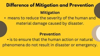 Mitigation
• means to reduce the severity of the human and
material damage caused by disaster.
Prevention
• is to ensure that the human action or natural
phenomena do not result in disaster or emergency.
Difference of Mitigation and Prevention
 