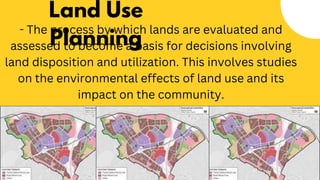 Land Use
Planning
- The process by which lands are evaluated and
assessed to become a basis for decisions involving
land disposition and utilization. This involves studies
on the environmental effects of land use and its
impact on the community.
 