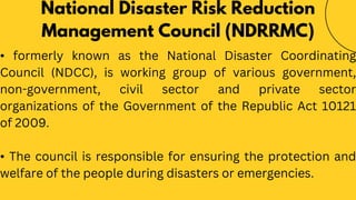 • formerly known as the National Disaster Coordinating
Council (NDCC), is working group of various government,
non-government, civil sector and private sector
organizations of the Government of the Republic Act 10121
of 2009.
• The council is responsible for ensuring the protection and
welfare of the people during disasters or emergencies.
National Disaster Risk Reduction
Management Council (NDRRMC)
 