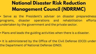 National Disaster Risk Reduction
Management Council (NDRRMC)
• Serve as the President’s adviser on disaster preparedness
programs, disaster operations and rehabilitation efforts
undertaken by the government and the private sector.
• Plans and leads the guiding activities when there is a disaster.
• It is administered by the Office of the Civil Defense (OCD) under
the Department of National Defense (DND).
 