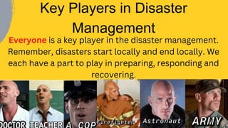 Everyone is a key player in the disaster management.
Remember, disasters start locally and end locally. We
each have a part to play in preparing, responding and
recovering.
Key Players in Disaster
Management
 