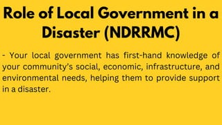 - Your local government has first-hand knowledge of
your community’s social, economic, infrastructure, and
environmental needs, helping them to provide support
in a disaster.
Role of Local Government in a
Disaster (NDRRMC)
 