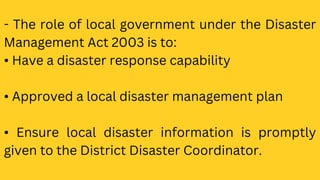 - The role of local government under the Disaster
Management Act 2003 is to:
• Have a disaster response capability
• Approved a local disaster management plan
• Ensure local disaster information is promptly
given to the District Disaster Coordinator.
 