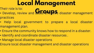 Local Management
Groups
Their role is to:
• Develop, review and asses effective disaster management
practices
• Help local government to prepare a local disaster
management plan.
• Ensure the community knows how to respond in a disaster.
• Identify and coordinate disaster resources .
• Manage local disaster operations
Ensure local disaster management and disaster operations
 