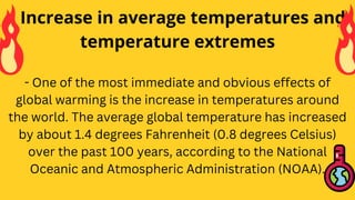- One of the most immediate and obvious effects of
global warming is the increase in temperatures around
the world. The average global temperature has increased
by about 1.4 degrees Fahrenheit (0.8 degrees Celsius)
over the past 100 years, according to the National
Oceanic and Atmospheric Administration (NOAA).
• Increase in average temperatures and
temperature extremes
 